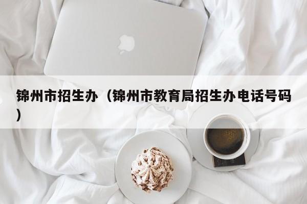 錦州市招生辦（錦州市教育局招生辦電話號(hào)碼）