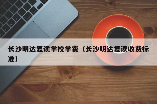 長沙明達(dá)復(fù)讀學(xué)校學(xué)費(fèi)（長沙明達(dá)復(fù)讀收費(fèi)標(biāo)準(zhǔn)）