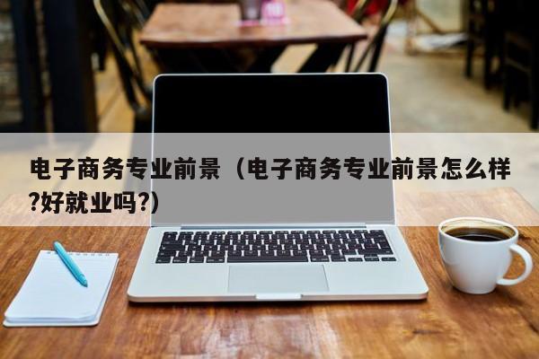 電子商務(wù)專業(yè)前景（電子商務(wù)專業(yè)前景怎么樣?好就業(yè)嗎?）