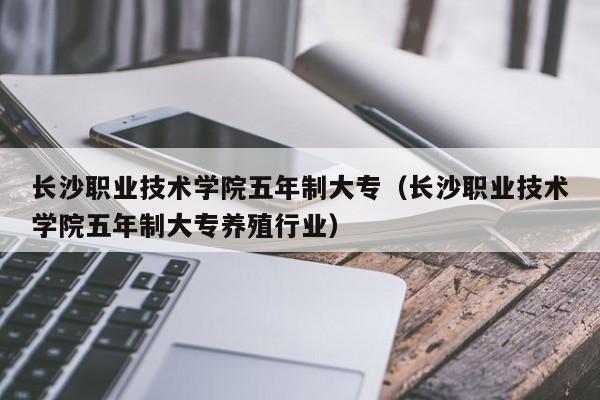 長(zhǎng)沙職業(yè)技術(shù)學(xué)院五年制大專(zhuān)（長(zhǎng)沙職業(yè)技術(shù)學(xué)院五年制大專(zhuān)養(yǎng)殖行業(yè)）