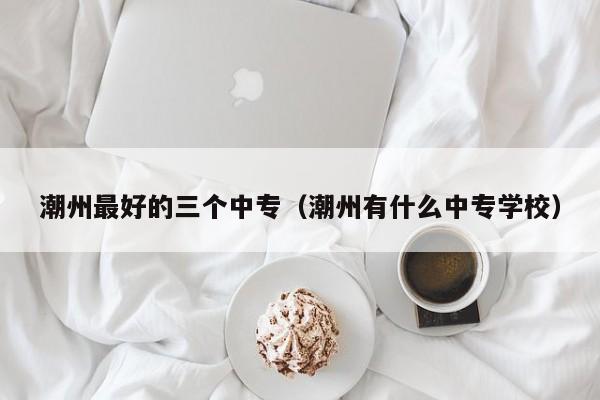 潮州最好的三個(gè)中專（潮州有什么中專學(xué)校）