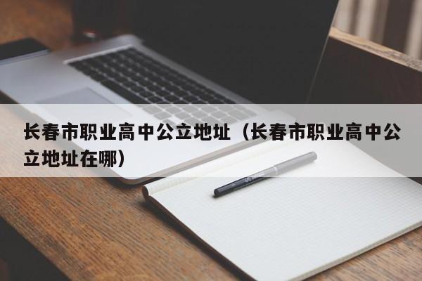長春市職業(yè)高中公立地址（長春市職業(yè)高中公立地址在哪）