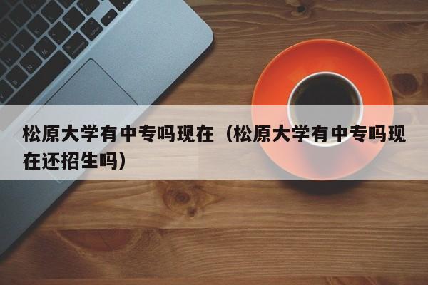 松原大學(xué)有中專嗎現(xiàn)在（松原大學(xué)有中專嗎現(xiàn)在還招生嗎）