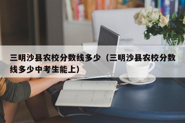 三明沙縣農(nóng)校分?jǐn)?shù)線多少（三明沙縣農(nóng)校分?jǐn)?shù)線多少中考生能上）