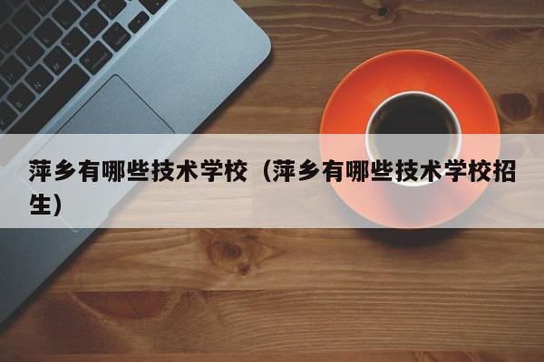 萍鄉(xiāng)有哪些技術(shù)學(xué)校（萍鄉(xiāng)有哪些技術(shù)學(xué)校招生）