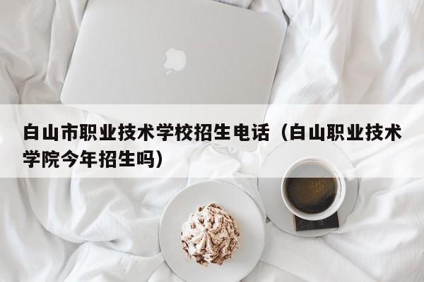 白山市職業(yè)技術(shù)學(xué)校招生電話（白山職業(yè)技術(shù)學(xué)院今年招生嗎）