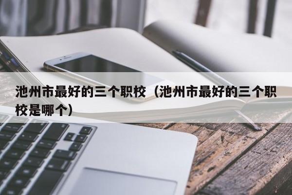 池州市最好的三個職校（池州市最好的三個職校是哪個）