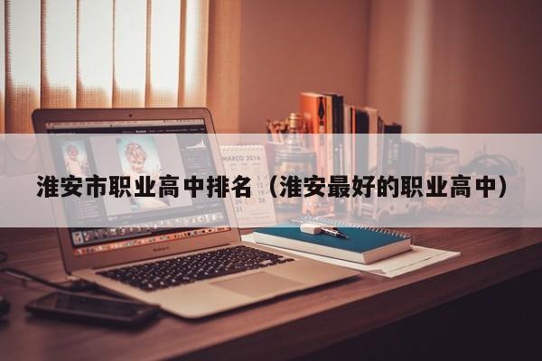 淮安市職業(yè)高中排名（淮安最好的職業(yè)高中）
