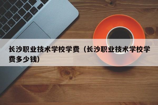 長沙職業(yè)技術(shù)學(xué)校學(xué)費（長沙職業(yè)技術(shù)學(xué)校學(xué)費多少錢）
