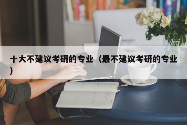 十大不建議考研的專業(yè)（最不建議考研的專業(yè)）