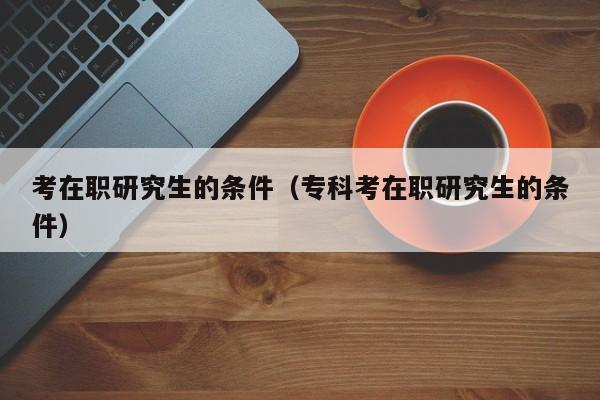 考在職研究生的條件（專(zhuān)科考在職研究生的條件）