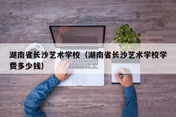 湖南省長沙藝術學校（湖南省長沙藝術學校學費多少錢）