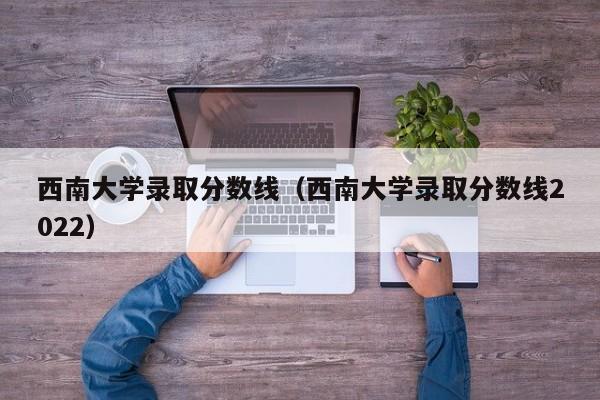 西南大學(xué)錄取分?jǐn)?shù)線（西南大學(xué)錄取分?jǐn)?shù)線2022）